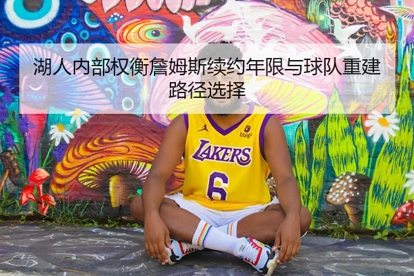 湖人内部权衡詹姆斯续约年限与球队重建路径选择