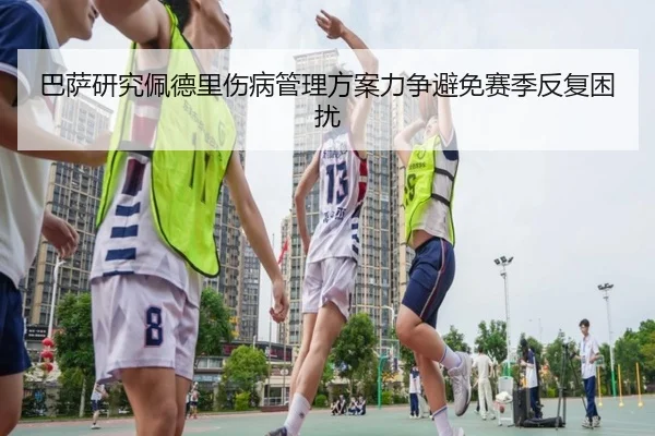 巴萨研究佩德里伤病管理方案力争避免赛季反复困扰