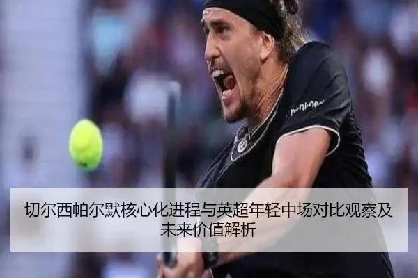 切尔西帕尔默核心化进程与英超年轻中场对比观察及未来价值解析