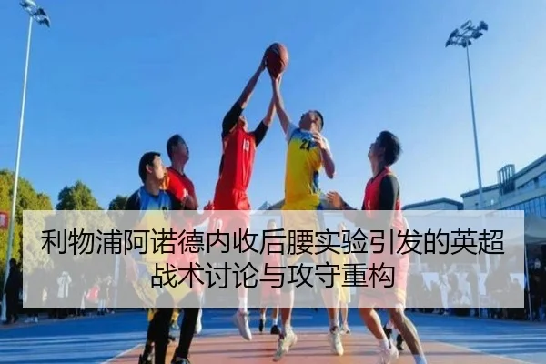 利物浦阿诺德内收后腰实验引发的英超战术讨论与攻守重构