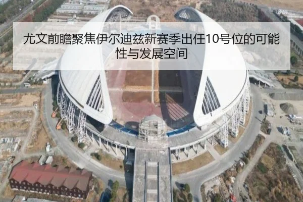 尤文前瞻聚焦伊尔迪兹新赛季出任10号位的可能性与发展空间