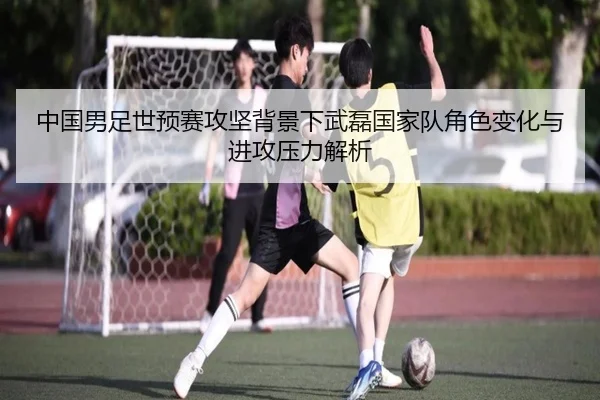 中国男足世预赛攻坚背景下武磊国家队角色变化与进攻压力解析