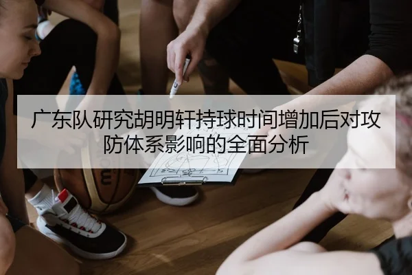 广东队研究胡明轩持球时间增加后对攻防体系影响的全面分析