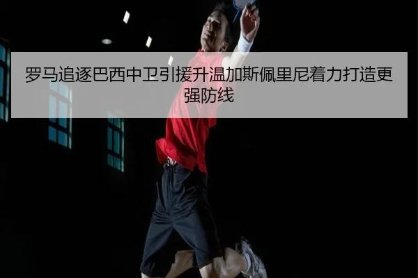 罗马追逐巴西中卫引援升温加斯佩里尼着力打造更强防线